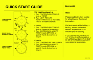 Page 1QUICK START GUIDE
FOR TOAST OR BAGELS
1.   Turn TEMPERATURE/COOKING 
  knob to TOAST.
2.  Turn LIGHT-TO-DARK 
  TOAST/TIMER knob to the middle,
   then to desired toast shade.
TO BAKE
1.  Turn TEMPERATURE/COOKING  
  knob to the desired temperature.
2. Turn BAKE/BROIL/60-MINUTE 
  TIMER knob to STAY ON - or -  
  past 20 then to desired time or
     stay on.
TO BROIL
1.  Turn TEMPERATURE knob to BROIL
2.  Turn BAKE/BROIL 60-MINUTE 
  TIMER knob to STAY ON - or -  
  past 20 then to desired time or
  stay...