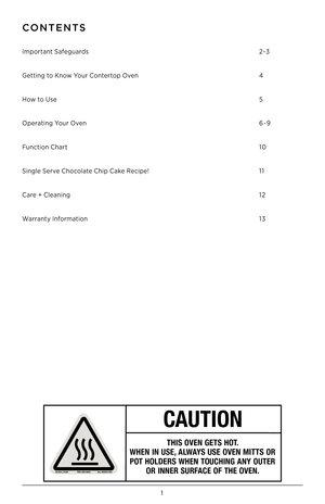 Page 21
CONTENTS
Important Safeguards 
Getting to \fnow Your Contertop \bven
How to Use
\bperating Your \bven
Function Chart 
Single Serve Chocolate Chip Cake Recipe!
Care + Cleaning
Warranty Information
 
 
 
 
2-3
4
5
6-9
10
11
12
13
CAUTION
THIS OVEN GETS HOT. 
WHEN IN USE, ALWAYS USE OVEN MITTS OR POT HOLDERS WHEN TOUCHING ANY OUTER  OR INNER SURFACE OF THE OVEN.   