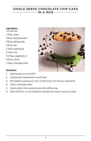 Page 1211
SINGlE SERVE CHOCOlaTE CHIP CaKE
IN a M\fG
Ingred\bents: 
1/4 cup flour
2 Tbsp. sugar
1/4 tsp. baking powder
1/8 tsp. baking soda
1/8 tsp. salt
2 Tbsp. applesauce
2 Tbsp. milk
1/2 Tbsp. vegetable oil
1/4 tsp. vanilla
2 Tbsp. chocolate chips
D\brect\bons:
1.  Heat toaster oven to 375°F.
2.  Combine dry ingredients in small bowl.
3.  Mix together applesauce, milk, oil and vanilla; stir into dry ingredients.
4.  Fold in chocolate chips.
5.  Spoon batter into a greased oven safe coffee mug.
6.  Bake 15-18...