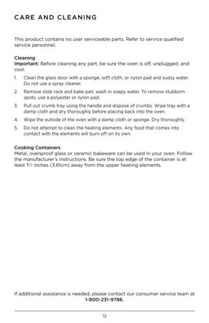 Page 1312whole beans 
CaRE aND ClEaNING
This product contains no user ser\iviceable parts. Refer to service qualified 
service personnel.  
Cleaning 
Important: Before cleaning any part, be sure the oven is off, unplugged, and 
cool.
1. 
Clean the glass door with a sponge, soft cloth, or nylon pad and sudsy water.  
 Do not use a spray cleaner.
2.  Remove slide rack and bake pan; wash in soapy water. To remove stubborn  
  spots, use a polyester or nylon pad. 
3.  Pull out crumb tray using the handle and...
