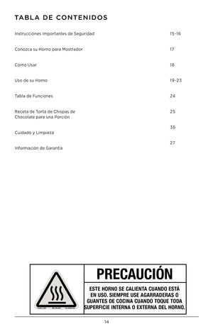 Page 1514
TaBla DE CONTENIDOS
Instrucciones Importantes de Seguridad 
Conozca su Horno para Mostrador
Como Usar
Uso de su Horno
Tabla de Funciones 
Receta de Torta de Chispas de
 Chocolate para una Porción
Cuidado y Limpieza
Información de Garantía
 
 
 
 
15-16
17
18
1 9 -2 3
24
25
36
27
PRECAUCIÓN
ESTE HORNO SE CALIENTA CUANDO ESTÁ 
EN USO. SIEMPRE USE AGARRADERAS O 
GUANTES DE COCINA CUANDO TOQUE TODA 
SUPERFICIE INTERNA O EXTERNA DEL HORNO.    