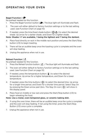 Page 98
Bagel Function |   
No preheat needed for this function. 
1.     Press the Bagel function button (). The blue light will illuminate and flash.
2.     The oven will either default to factory function settings or to the last setting  
        used. (see Function Chart on page 10)
3.    If needed, press the time/toast shade button ( 
 ) to select the desired  
       shade. Up arrow for a darker shade, and Down for a lighter shade.  
Note: Shades 1-7 are available, 1 being the light\iest and 7 being the...