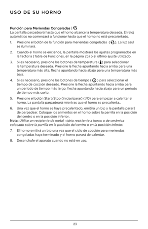 Page 2323
Func\fón para Mer\fendas C\bngeladas | 
La pantalla parpadeará hasta que el horno alcance la temperatura deseada . El reloj 
automático no comenzará a funcionar hasta que el horno no esté precalentado  .
1  .  Presione el botón de la función para meriendas congeladas  (
) . La luz azul  
  se iluminará  .
2  .  Cuando el horno se enciende, la pantalla mostrará los ajustes programados en  
  la factoria (Tabla de Funciones, en la página 25) o el último ajuste utilizado  .
3  .  Si es necesario,...