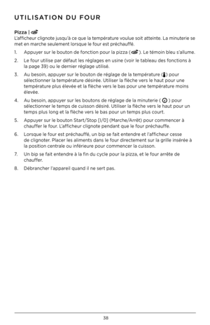 Page 3838
P\fzza | 
L’afficheur clignote jusqu’à ce que la température voulue soit atteinte . La minuterie se 
met en marche seulement lorsque le four est préchauffé  .
1  .  Appuyer sur le bouton de fonction pour la pizza (
) . Le témoin bleu s’allume  .
2  .  Le four utilise par défaut les réglages en usine (voir le tableau des fonctions à  
  la page 3\b) ou le dernier réglage utilisé  .
3  .  Au besoin, appuyer sur le bouton de réglage de la température (
) pour  
  sélectionner la température désirée  ....