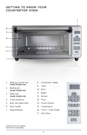 Page 55
Product may vary slightly 
from what is illustrated .
1 .  Slide out crumb tray  (Part# TO3250 - 04)
2 .  Baking pan 
 (Part# TO3250 - 05)
3 .  Slide rack 
 (Part# TO3250 - 06)
4 .  3 rack positions
5  .  Easy view glass door  
6  .  Door handle
7 .   Digital Display 8
 .  Convection + Bake
\b  .  Toast
10  .  Broil
11  .  Bagel 
12  .  Reheat
13  .  Pizza
14  .  Frozen Snacks
15  .  Temperature
16  .  Timer + Toast Shade 
1 7 .   Start-Stop
GETTING TO KNOW YOUR  
COUNTERTOP OVEN
1 2 4 6
5
3 7
8
\b
10...