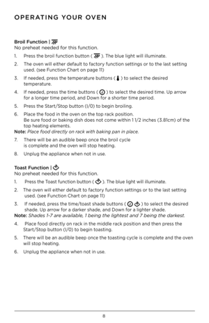 Page 88
Br\b\fl Funct\f\bn |  
No preheat needed for this function .
1  .  Press the broil function button (  ) . The blue light will illuminate  .
2  .  The oven will either default to factory function settings or to the last setting  
  used  . (see Function Chart on page 11)
3  .  If needed, press the temperature buttons ( 
 ) to select the desired  
  temperature .   
4  .  If needed, press the time buttons ( 
 ) to select the desired time  . Up arrow  
 for a longer time period, and Down for a shorter...