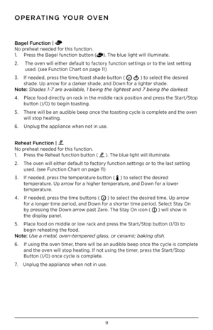 Page 9\b
Bagel Funct\f\bn |   
No preheat needed for this function . 
1 .     Press the Bagel function button ()  . The blue light will illuminate  .
2  .     The oven will either default to factory function settings or to the last setting  
        used  . (see Function Chart on page 11)
3  .    If needed, press the time/toast shade button ( 
 ) to select the desired  
       shade  . Up arrow for a darker shade, and Down for a lighter shade  .  
N\bte: Shades 1-7 are availa\fle, 1 \feing the lightest and 7...