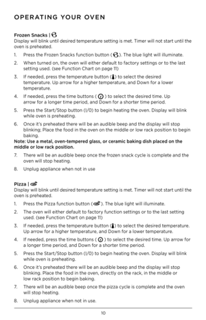 Page 1010
Fr\bzen Snacks | 
Display will blink until desired temperature setting is met . Timer will not start until the 
oven is preheated  .
1  .  Press the Frozen Snacks function button (
) . The blue light will illuminate  .
2  .  When turned on, the oven will either default to factory settings or to the last     
  setting used  . (see Function Chart on page 11)
3  .  If needed, press the temperature button (
) to select the desired  
  temperature  . Up arrow for a higher temperature, and Down for a lower...