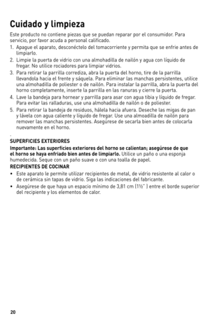 Page 2020
Cuidad\b y limpi\fza
este	producto	 no	contiene	 piezas	que	se	puedan	 reparar	 por	el	consumidor.	 Para	
servicio,	 por	favor	 acuda	 a	personal	 calificado.
1.	 Apague	 el	aparato,	 desconéctelo	 del	tomacorriente	 y	permita	 que	se	enfrie	 antes	de		
limpiarlo.
2.	 	limpie	 la	puerta	 de	vidrio	 con	una	 almohadilla	 de	nailón	 y	agua	 con	líquido	 de	
fregar.	 No	utilice	 rociadores	 para	limpiar	 vidrios.	
3.	 	Para	 retirar	 la	parrilla	 corrediza,	 abra	la	puerta	 del	horno,	 tire	de	la...