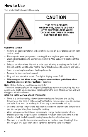 Page 66
H\bw t\b Us\f
This	product	 is	for	 household	 use	only.
GETTING STARTED
•	 Remove	 all	packing	 material	 and	any	stickers;	 peel	off	clear	 protective	 film	from	
control	 panel.
•	 Please	go	to	www.prodprotect.com/applica	to	register	your	warranty.
•	 Wash	 all	removable	 parts	as	instructed	 in	CARe	ANd	 CleANINg	 section	of	this	
manual.
•	 Select	 a	location	 where	this	unit	 is	to	 be	 used	 allowing	 enough	space	for	back	 of	
the	 unit	 and	the	wall	 to	allow	 heat	to	flow	 without	 damage	 to...