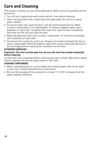 Page 1010
Car\f and Cl\faning
This	product	contains	no	user	serviceable	parts.	Refer	service	to	qualified	service	
personnel.
1.	 Turn	off	unit,	unplug	from	wall	outlet	and	let	it	cool	before	cleaning.
2.	 Clean	the	glass	door	with	a	nylon	pad	and	sudsy	water.	do	not	use	a	spray		glass		cleaner.
3.	 To	remove	slide	rack,	open	the	door,	pull	the	rack	forward	and	out.	Wash	 in	warm,	sudsy	water	or	in	a	dishwasher.	To	remove	stubborn	spots,	use	a	
polyester	or	nylon	pad.		To	replace	the	slide	rack,	open	the	door...