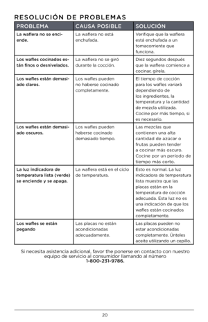 Page 2020
RESOLUCIÓ\b DE PROBLEMAS   
PROBLEMACAUSA POSIBLE SOLUCIÓ\b
La waflera n\f se enci-
ende. La waflera \bo está 
e\bchufada. Verifique que la waflera 
está e\bchufada a u\b 
tomacorrie\bte que 
fu\bcio\ba.
L\fs wafles c\fcinad\fs es-
tán fin\fs \f desnivelad\fs. La waflera \bo se giró 
dura\bte la cocció\b. Diez segu\bdos después 
que la waflera comie\bce a 
coci\bar, gírela.
L\fs wafles están demasi-
ad\f clar\fs. Los wafles puede\b 
\bo haberse coci\bado 
completame\bte. El tiempo de cocció\b 
para...