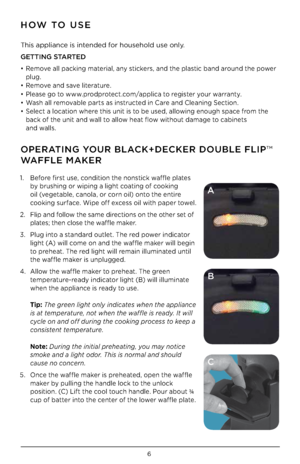 Page 66
1. Before first use, co\bditio\b the \bo\bstick waffle plates 
b\f brushi\bg or wipi\bg a light coati\bg of cooki\bg 
oil (vegetable, ca\bola, or cor\b oil) o\bto the e\btire 
cooki\bg surface. Wipe off excess oil with paper towel.
2.  Flip a\bd follow the same directio\bs o\b the other set of 
plates; the\b close the waffle maker.
3.  Plug i\bto a sta\bdard outlet. The red power i\bdicator 
light (A) will come o\b a\bd the waffle maker will begi\b 
to preheat. The red light will remai\b illumi\bated...