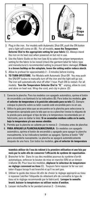 Page 93. Plug in the iron.  For models with Automatic Shut-Off, push the ON button
and a light will come on (B).  For all models, move the Temperature
Selector Dial to the appropriate setting for your fabric (C). Always stand
the iron on its heel rest when powered on but not in use.
4. Use the Fabric Guide on the iron (see A) to select the proper temperature
setting for the fabric to be ironed (check the garment label for fabric type
and manufacturer’s recommended setting to prevent fabric damage). If there
is...