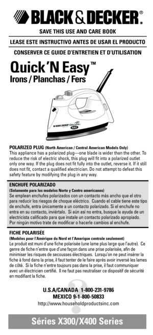 Page 1®
*
SAVE THIS USE AND CARE BOOK
LEASE ESTE INSTRUCTIVO ANTES DE USAR EL PRODUCTO
CONSERVER CE GUIDE D’ENTRETIEN ET D’UTILISATION
Quick ’N Easy
TM
Irons / Planchas / Fers 
Séries X300/ X400 Series 
?
U.S.A/CANADA  1-800-231-9786
MEXICO 9-1-800-50833
http://www.householdproductsinc.com
AUTO OFF48
0 80TM
POLARIZED PLUG (North American / Central American Models Only)
This appliance has a polarized plug—one blade is wider than the other. To
reduce the risk of electric shock, this plug will fit into a...