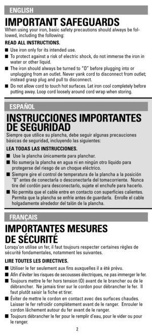 Page 2IMPORTANT SAFEGUARDS
When using your iron, basic safety precautions should always be fol-
lowed, including the following:
READ ALL INSTRUCTIONS.
Use iron only for its intended use. 
To protect against a risk of electric shock, do not immerse the iron in
water or other liquid.
The iron should always be turned to “O” before plugging into or
unplugging from an outlet. Never yank cord to disconnect from outlet;
instead grasp plug and pull to disconnect.
Do not allow cord to touch hot surfaces. Let iron...