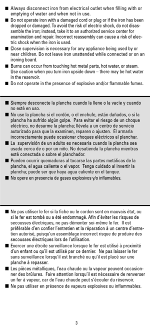 Page 3Always disconnect iron from electrical outlet when filling with or
emptying of water and when not in use.
Do not operate iron with a damaged cord or plug or if the iron has been
dropped or damaged. To avoid the risk of electric shock, do not disas-
semble the iron; instead, take it to an authorized service center for
examination and repair. Incorrect reassembly can cause a risk of elec-
tric shock when the iron is used.
Close supervision is necessary for any appliance being used by or
near children....