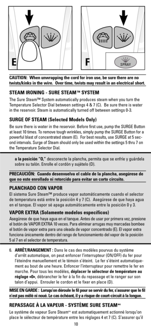 Page 10CAUTION:  When unwrapping the cord for iron use, be sure there are no
twists/kinks in the wire.  Over time, twists may result in an electrical short.
STEAM IRONING - SURE STEAMTMSYSTEM
The Sure Steam™ System automatically produces steam when you turn the
Temperature Selector Dial between settings 4 & 7 (C).  Be sure there is water
in the reservoir. Steam is automatically turned off between settings 0-3.
SURGE OF STEAM (Selected Models Only)
Be sure there is water in the reservoir. Before first use, pump...