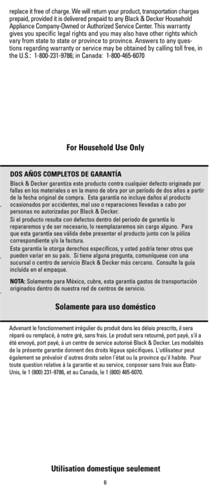 Page 6For Household Use Only
Utilisation domestique seulement
-
-
-
replace it free of charge. We will return your product, transportation charges
prepaid, provided it is delivered prepaid to any Black & Decker Household
Appliance Company-Owned or Authorized Service Center.This warranty
gives you specific legal rights and you may also have other rights which
vary from state to state or province to province. Answers to any ques-
tions regarding warranty or service may be obtained by calling toll free, in
the...