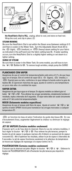 Page 10the Heat/Fabric Dial to FILL,unplug, allow to cool, and store on heel rest.
Wrap the cord, and clip in place. (C)
STEAM IRONING
Be sure the Heat/Fabric Dial is set within the Steam area (between settings 3-7)
and there is water in the Water Tank.  Turn the Adjustable Steam Knob (D) to
the  (light),  (medium), or  (heavy) steam setting for your fabric
as indicated in the puff band over the fabric setting (see B).  If water spotting
occurs, turn the Heat/Fabric Dial to a slightly higher setting or set...