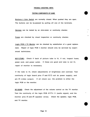 Page 10TROUBLE SHOOTING HINTS
TESTING COMPONENTS OF GAMEButtons 
& Coin Switch are normally closed. When pushed they are open.
The buttons can be by-passed by pulling off one of the terminals.
Harness can be tested by an ohm-meter or continuity checker.
Fuses are checked by visual inspection or continuity checker.
Logic PCB 
& TV Monitor can be checked by substitution of a good replace-
ment.Repair of logic PCB 
& monitor should only be serviced by experi-
enced technicians.
NO P I CTURE :Check if back of...