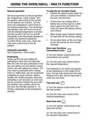 Page 18Manual operation
Set the programmer to manual operation.
See ‘Programmer / clock’ section. Turn 
the selector control knob to the symbol 
for the desired oven function. Turn the 
main oven temperature control knob to 
the desired temperature. The red thermo-
stat indicator neon will come on and off 
until the selected temperature is reached 
and then go off; it will turn on and off 
periodically as the thermostat operates to 
maintain the selected temperature.
To switch off the main oven, return the
main...