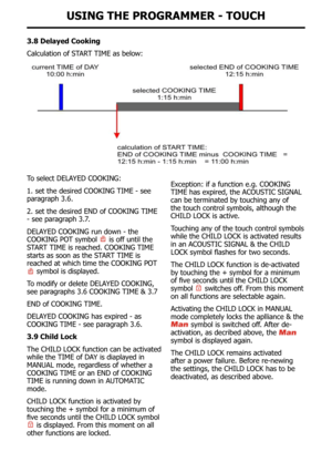 Page 32UsInG tHe pRoGRaMMeR - toUcH
3.8 Delayed cooking
Calculation	of	START	TIME	as	below:
To	select	DELAYED	COOKING:
1. set the desired cooKING TIME - see 
paragraph 3.6.
2. set the desired END of cooKING TIME 
- see paragraph 3.7.
DElAYED cooKING run down - the 
cooKING Po T symbol 
 is off until the 
STAr T TIME is reached. cooKING TIME 
starts as soon as the STAr T TIME is 
reached  at  which  time  the  cooKING  PoT         
 symbol is displayed.
To modify or delete DEl AYED cooKING, 
see paragraphs 3.6...