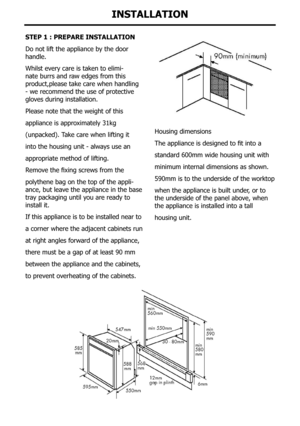 Page 36step 1 : pRepaRe InstallatIon
Do not lift the appliance by the door 
handle.
Whilst every care is taken to elimi-
nate burrs and raw edges from this 
product,please take care when handling 
- we recommend the use of protective 
gloves during installation.
Please note that the weight of this
appliance is approximately 31kg
(unpacked).	Take	care	when	lifting	it
into the housing unit - always use an
appropriate method of lifting.
Remove	the	fixing	screws	from	the
polythene bag on the top of the appli-
ance,...