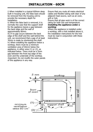 Page 37InstallatIon - 60cM
i)	When	installed	in	a	typical	600mm	deep	
built in housing unit, the false back should 
be removed from the housing unit to 
provide the necessary depth for 
installation.
ii)	When	the	false	back	is	removed,	it	is
normally the case that the support shelf 
for the appliance leaves a gap between 
the back edge and the wall of 
approximately 80mm.
iii)	If	no	gap	occurs	between	the	back
edge of the shelf and the wall behind the 
unit, we recommend that a gap of at least 
30mm is made by...