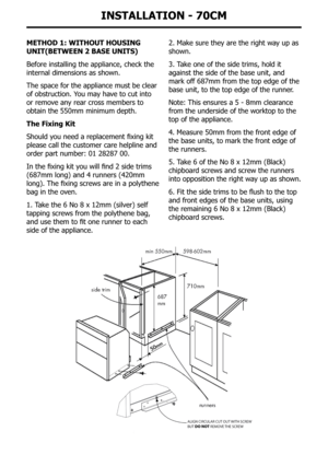 Page 39InstallatIon - 70cM
MetHoD 1: WItHoUt HoUsInG 
UnIt(BetWeen 2 Base UnIts)
Before installing the appliance, check the 
internal dimensions as shown.
The space for the appliance must be clear 
of obstruction. You may have to cut into 
or remove any rear cross members to 
obtain the 550mm minimum depth.
the fixing kit
Should	you	need	a	replacement	fixing	kit	
please call the customer care helpline and 
order	part	number:	01	28287	00.
In	the	fixing	kit	you	will	find	2	side	trims	
(687mm	long)	and	4	runners...