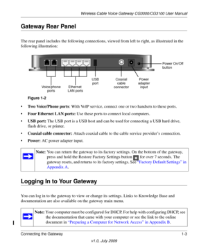 Page 13Wireless Cable Voice Gateway CG3000/CG3100 User Manual
Connecting the Gateway 1-3
v1.0, July 2009
Gateway Rear Panel
The rear panel includes the followi ng connections, viewed from left to right, as illustrated in the 
following illustration:
Power
Ethernet  Coaxial
Voice/phone USB
portsLAN ports
adapter
input
cable
connector Power On/Off
port button
Figure 
1-2
•Two Voice/Phone ports : With VoIP service, connect on e or two handsets to these ports.
• Four Ethern
 et LAN ports: Use these ports to connect...