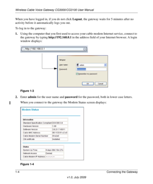 Page 14Wireless Cable Voice Gateway CG3000/CG3100 User Manual
1-4Connecting the Gateway
v1.0, July 2009
When you have logged in, if you do not click Logout, the gateway waits for 5 minutes after no 
activity before it automatically logs you out.
To log in to the gateway:
1. Using the compute
 r that you first used to acces s your cable modem Internet service, connect to 
the gateway by typing  http://192.168.0.1 in the address field of your Internet browser. A login 
window displays:
http://192.168.0.1
Figure...