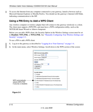 Page 28Wireless Cable Voice Gateway CG3000/CG3100 User Manual
2-12Wireless Configuration
v1.0, July 2009
To access the Internet from any computer connected to your gateway, launch a browser such as 
Microsoft Internet Explorer or Mo zilla Firefox. You should see the gateway’s Internet LED blink, 
indicating communi cation to the ISP.
Using a PIN Entry to Add a WPS Client
Any wireless computer or wireless adapter that wi ll connect to the gateway wirelessly is a client. 
The client must support a WPS PIN, and...