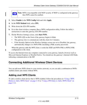 Page 29Note: WPS is incompatible  with WEP security. If WEP is configured in the gateway 
then WPS cannot be enabled.
Wireless Cable Voice Gateway CG3000/CG3100 User Manual
Wireless Configuration 2-13
v1.0, July 2009
3. Select  Enable  in the WPS Config  field and click  Apply. 
4. In the WPS Method  fie
 ld, select PIN. 
5. W
rite down the  STA PIN number.
6. Go 
to the client wireless computer. Run  a WPS configuration utility. Follow the utility’s 
instructions to enter the gateway STA PIN number.
7. On 
the...