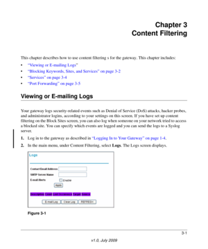 Page 313-1
v1.0, July 2009
Chapter 3 
Content Filtering
This chapter describes how to use content filteri ng s for the gateway. This chapter includes:
• “Viewing or E-mailing Logs ”
• “Blocking Keywords, Sites, and Services” on page  3-2
• “Services” on page  3-4
• “Port Forwarding” on page  3-5
Viewing or E-mailing Logs
Your gateway logs security-related events such as De nial of Service (DoS) attacks, hacker probes, 
and administrator logins, according  to your settings on this screen. If you have set up...