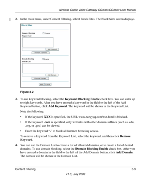 Page 33Wireless Cable Voice Gateway CG3000/CG3100 User Manual
Content Filtering 3-3
v1.0, July 2009
2.In the main menu, under Content Filtering, select Block Sites. The Block Sites screen displays.
Figure  3-2
 
3. T
o use keyword blocking, select the  Keyword Blocking Enable check box. You can enter up 
to eight keywords. After you have entered a ke yword in the field to the left of the Add 
Keyword button, click  Add Keyword. The keyword will be shown in the Keyword List.
Note the following:
• If the keyword...