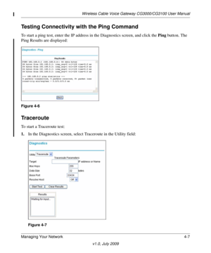 Page 45Wireless Cable Voice Gateway CG3000/CG3100 User Manual
Managing Your Network4-7
v1.0, July 2009
Testing Connectivity with the Ping Command
To start a ping test, enter the IP address in the Diagnostics screen, and click the  Ping button. The 
Ping Results are displayed:
Figure  4-6
Traceroute
To start a Traceroute test:
1.In the Diagnostics screen, 
 select Traceroute in the Utility field:
Figure  4-7 
