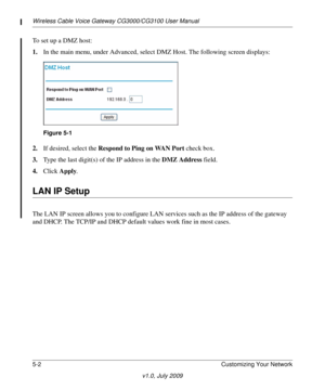 Page 48Wireless Cable Voice Gateway CG3000/CG3100 User Manual
5-2Customizing Your Network
v1.0, July 2009
To set up a DMZ host:
1.In
 the main menu, under Advanced, select  DMZ Host. The following screen displays:
Figure 5-1
2.If desired, select the  Respond to Ping on WAN Port  check box.
3. T
ype the last digit(s) of the IP address in the  DMZ Address field.
4. Click  Ap
 ply.
LAN IP Setup
The LAN IP screen allows you to  configure LAN services such as the IP address of the gateway 
and DHCP. The TCP/IP and...