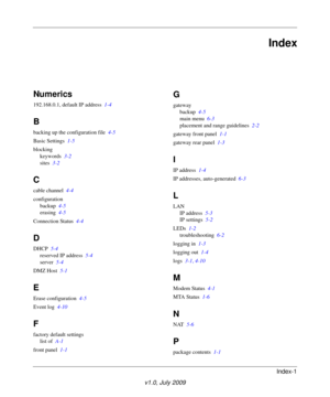 Page 65Index-1
v1.0, July 2009
Index
Numerics
192.168.0.1, default IP address  1-4
B
backing up the configuration file  4-5
Basic Settings  1-5
blocking
keywords  3-2
sites  3-2
C
cable channel  4-4
configuration
backup  4-5
erasing  4-5
Connection Status  4-4
D
DHCP  5-4
reserved IP address  5-4
server  5-4
DMZ Host  5-1
E
Erase configuration  4-5
Event log  4-10
F
factory default settings
list of  A-1
front panel  1-1
G
gateway
backup  4-5
main menu  6-3
placement and range guidelines  2-2
gateway front panel...