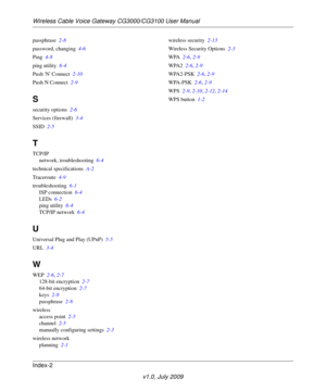 Page 66Wireless Cable Voice Gateway CG3000/CG3100 User Manual
Index-2
v1.0, July 2009
passphrase  2-8
password, changing  4-6
Ping  4-8
ping utility  6-4
Push N Connect  2-10
Push N Connect  2-9
S
security options  2-6
Services (firewall)  3-4
SSID  2-5
T
TCP/IP
network, troubleshooting  6-4
technical specifications  A-2
Traceroute  4-9
troubleshooting  6-1
ISP connection  6-4
LEDs  6-2
ping utility  6-4
TCP/IP network  6-4
U
Universal Plug and Play (UPnP)  5-5
URL  3-4
W
WEP  2-6, 2-7
128-bit encryption  2-7...