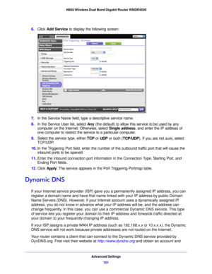 Page 101Advanced Settings101
 N900 Wireless Dual Band Gigabit Router WNDR4500
6.
Click  Add Service  to display the following screen: 
7.In the Service Name field, type a descriptive service name. 
8. In the Service  User list, select  Any (the def
 ault) to allow this service to be used by any 
computer on the Internet. Otherwise, select  Single address, and enter the IP address of 
one computer to restrict the service to a particular computer. 
9. Select  the service type, either  TC
 P or UDP or both (...