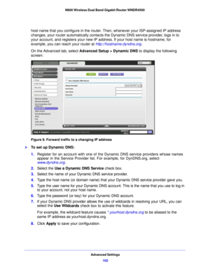 Page 102Advanced Settings102
N900 Wireless Dual Band Gigabit Router WNDR4500 
host name that you configure in the router. Then, whenever your ISP-assigned IP address 
changes, your router automatically contacts the Dynamic DNS service provider, logs in to 
your account, and registers your new IP address. If your host name is hostname, for 
example, you can reach your router at 
http://hostname.dyndns.org.
On the Advanced tab, select  Advanced Setup >
  Dynamic DNS to display the following 
screen:
Figure 9....