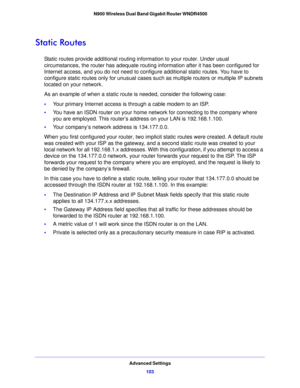 Page 103Advanced Settings103
 N900 Wireless Dual Band Gigabit Router WNDR4500
Static Routes
Static routes provide additional routing information to your router. Under usual 
circumstances, the router has adequate routing information after it has been configured for 
Internet access, and you do not need to configure additional static routes. You have to 
configure static routes only for unusual cases such as multiple routers or multiple IP subnets 
located on your network.
As an example of when a static route is...