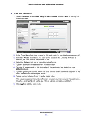 Page 104Advanced Settings104
N900 Wireless Dual Band Gigabit Router WNDR4500 
To set up a static route:
1.
Select  Advanced > Advanced Setup > Static Routes , and click Add to display the 
following screen:
2. In the Route Name field, type a name for this static route (for identification purposes only.) 
3. Select the  Privat
 e check box if you want to limit access to the LAN only. If Private is 
selected, the static route is not reported in RIP. 
4. Select the  Active check box to make this  route ef...