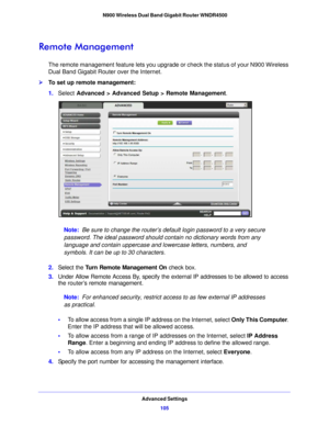 Page 105Advanced Settings105
 N900 Wireless Dual Band Gigabit Router WNDR4500
Remote Management
The remote management feature lets you upgrade or check the status of your N900 Wireless 
Dual Band Gigabit Router over the Internet.
To set up remote management:
1.
Select  Advanced > Adva
 nced Setup > Remote Management . 
Note: Be sure to change the router’s default login password to a very secure 
passwo rd. The ideal password should contain no dictionary words from any 
language and contain uppercase and...