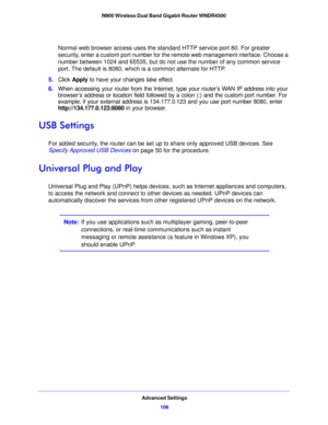 Page 106Advanced Settings106
N900 Wireless Dual Band Gigabit Router WNDR4500 
Normal web browser access uses the standard HTTP service port 80. For greater 
security, enter a custom port number for the remote web management nterface. Choose a 
number between 1024 and 65535, but do not use the number of any common service 
port. The default is 8080, which is a common alternate for HTTP.
5. Click  Apply  to
  have your changes take effect.
6. Wh
en accessing your router from the Internet, ty pe your router’s WAN...