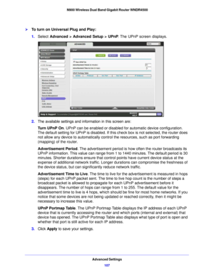 Page 107Advanced Settings107
 N900 Wireless Dual Band Gigabit Router WNDR4500
To turn on Universal Plug and Play:
1.
Select  Advanced > Advanced Setup >  UPnP . The UPnP screen displays. 
2.The available settings and information in this screen are:
Tu r n  U P n P  O n . UPn P
  can be enabled or disabled for automatic device configuration. 
The default setting for UPnP is disabled. If this check box is not selected, the router does 
not allow any device to automatically control the resources, such as port...