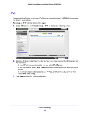 Page 108Advanced Settings108
N900 Wireless Dual Band Gigabit Router WNDR4500 
IPv6
You can use this feature to set up an IPv6 In
ternet connection type if NETGEAR genie does 
not detect it automatically.
To set up an IPv6 Internet connection type:
1. Select  Advance d > Ad
 vanced Setup > IPv6 to display the following screen:
2.Select the IPv6 connection type from the list. Your  Internet service provider (ISP) can provide 
this information.
• If your ISP did  not p
 rovide details, you can select  IPv6 Tunnel....