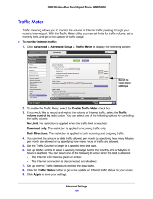 Page 109Advanced Settings109
 N900 Wireless Dual Band Gigabit Router WNDR4500
Traffic Meter
Traffic metering allows you to monitor the volume of Internet traffic passing through your 
router’s Internet port. With the Traffic Meter utility, you can set limits for traffic volume, set a 
monthly limit, and get a live update of traffic usage.
To monitor Internet traffic:
1.
Click  Advance d > Adv
 anced Setup > Traffic Meter  to display the following screen:
Scroll to 
view more 
settings
2.To enable the Traffic...