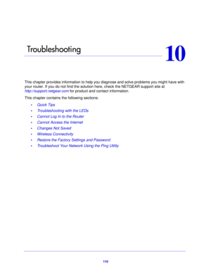 Page 11011 0
10
10.   Tro ub l e s h o ot i n g
This chapter provides information to help you diagnose and solve problems you might have with 
your router. If you do not find the solution here, check the NETGEAR support site at 
http://support.netgear.com for product and contact information.
This chapter contains the following sections:
•Quick Tips 
• Troubleshooting with the LEDs 
• Cannot Log In to the Router 
• Cannot Access the Internet 
• Changes Not Saved 
• Wireless Connectivity 
• Restore the Factory...